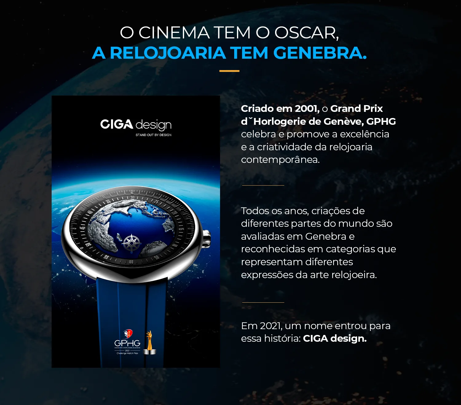 O cinema tem o Oscar, a relojoaria tem Genebra. Criado em 2001, o Grand Prix d'Horlogerie de Genève, GPHG, celebra e promove a excelência e a criatividade da relojoaria contemporânea. Em 2021, um nome entrou para essa história: CIGA design.